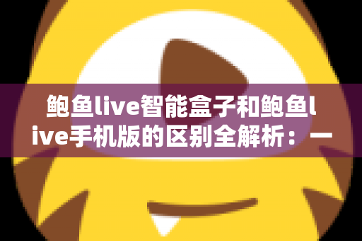 鲍鱼live智能盒子和鲍鱼live手机版的区别全解析：一文读懂两大版本的差异与选购指南