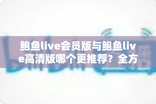 鲍鱼live会员版与鲍鱼live高清版哪个更推荐?全方位深度对比解析助你理性选择 鲍鱼live会员版与鲍鱼live高清版哪个更推荐?全方位深度对比解析助你理性选择
