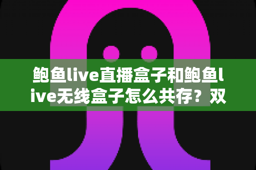 鲍鱼live直播盒子和鲍鱼live无线盒子怎么共存?双设备安装配置一站式实用指南 鲍鱼live直播盒子和鲍鱼live无线盒子怎么共存?双设备安装配置一站式实用指南