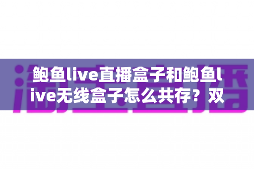 鲍鱼live直播盒子和鲍鱼live无线盒子怎么共存?双设备安装配置一站式实用指南 鲍鱼live直播盒子和鲍鱼live无线盒子怎么共存?双设备安装配置一站式实用指南
