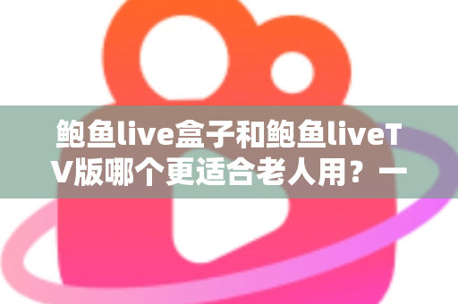 鲍鱼live盒子和鲍鱼liveTV版哪个更适合老人用？一份让长辈轻松看电视的实用指南