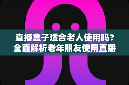 直播盒子适合老人使用吗？全面解析老年朋友使用直播盒子的优缺点与选购指南