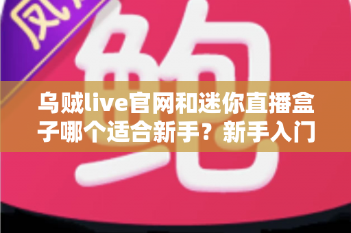 乌贼live官网和迷你直播盒子哪个适合新手？新手入门必看的全面对比与选择指南