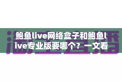 鲍鱼live网络盒子和鲍鱼live专业版要哪个？一文看懂两者区别与最佳选购方案
