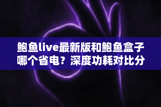 鲍鱼live最新版和鲍鱼盒子哪个省电？深度功耗对比分析与实用省电指南