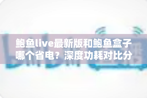 鲍鱼live最新版和鲍鱼盒子哪个省电？深度功耗对比分析与实用省电指南