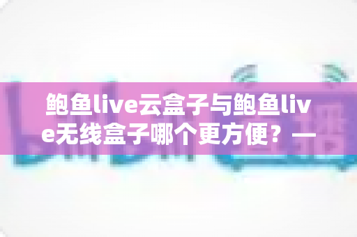 鲍鱼live云盒子与鲍鱼live无线盒子哪个更方便?——多维度实用对比指南 鲍鱼live云盒子与鲍鱼live无线盒子哪个更方便?——多维度实用对比指南