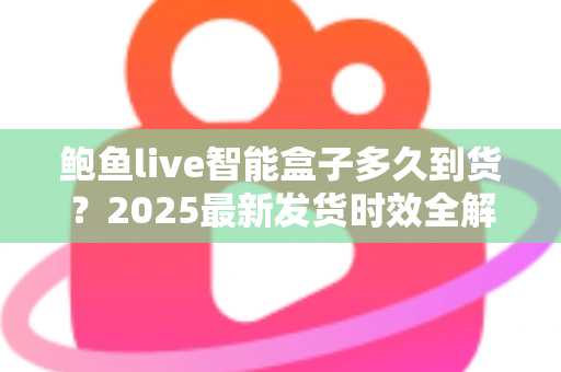 鲍鱼live智能盒子多久到货?2025最新发货时效全解析与收货指南 鲍鱼live智能盒子多久到货?2025最新发货时效全解析与收货指南