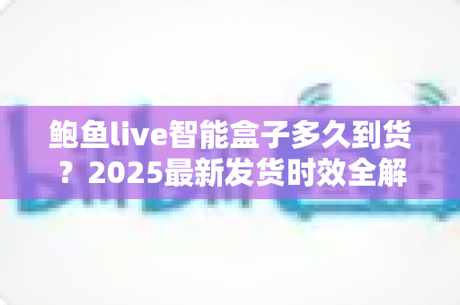 鲍鱼live智能盒子多久到货?2025最新发货时效全解析与收货指南 鲍鱼live智能盒子多久到货?2025最新发货时效全解析与收货指南