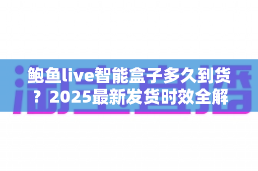 鲍鱼live智能盒子多久到货？2025最新发货时效全解析与收货指南