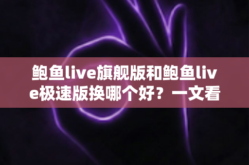 鲍鱼live旗舰版和鲍鱼live极速版换哪个好？一文看懂差异，选对版本不纠结