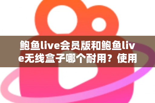 鲍鱼live会员版和鲍鱼live无线盒子哪个耐用？使用寿命深度对比与选购全指南