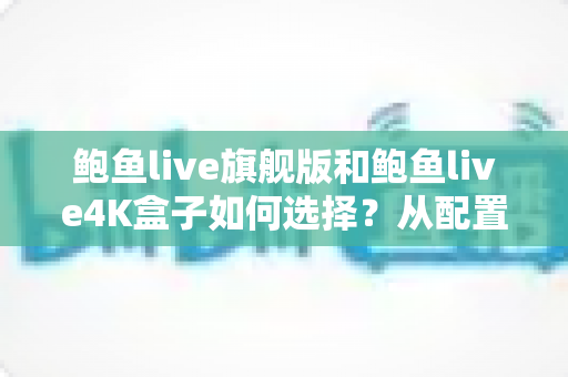 鲍鱼live旗舰版和鲍鱼live4K盒子如何选择？从配置到预算的全方位选购指南帮你找到答案