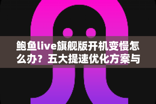 鲍鱼live旗舰版开机变慢怎么办?五大提速优化方案与日常维护全攻略 鲍鱼live旗舰版开机变慢怎么办?五大提速优化方案与日常维护全攻略