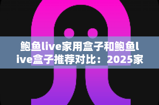 鲍鱼live家用盒子和鲍鱼live盒子推荐对比:2025家庭影音盒子选购全攻略,看完这篇不再纠结! 鲍鱼live家用盒子和鲍鱼live盒子推荐对比:2025家庭影音盒子选购全攻略,看完这篇不再纠结!