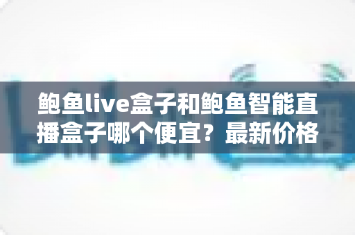 鲍鱼live盒子和鲍鱼智能直播盒子哪个便宜？最新价格对比与高性价比选购指南