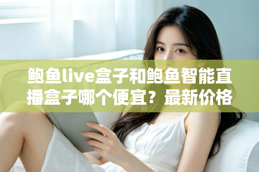 鲍鱼live盒子和鲍鱼智能直播盒子哪个便宜？最新价格对比与高性价比选购指南