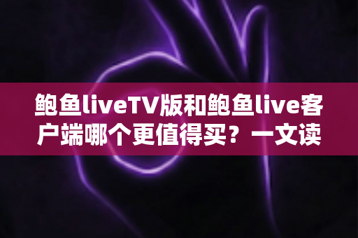 鲍鱼liveTV版和鲍鱼live客户端哪个更值得买？一文读懂两大版本差异，帮你省下冤枉钱
