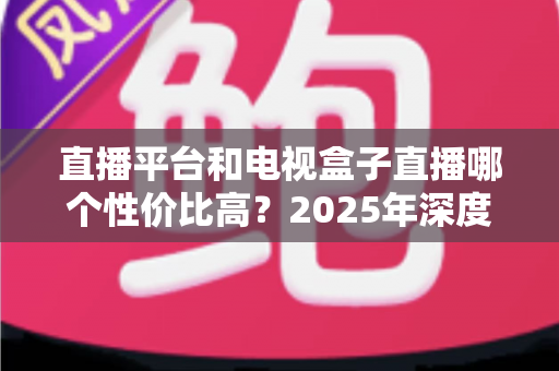 直播平台和电视盒子直播哪个性价比高?2025年深度对比帮你省钱不踩坑 直播平台和电视盒子直播哪个性价比高?2025年深度对比帮你省钱不踩坑