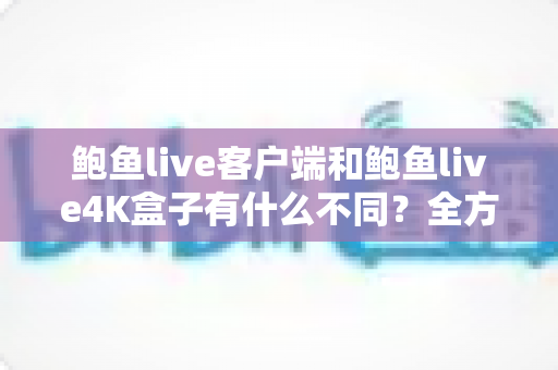 鲍鱼live客户端和鲍鱼live4K盒子有什么不同？全方位对比解析与选购指南