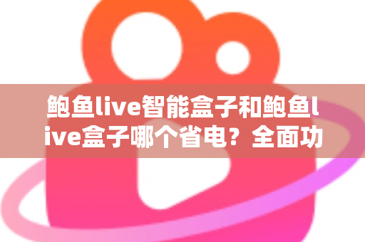 鲍鱼live智能盒子和鲍鱼live盒子哪个省电？全面功耗对比评测与实用省电指南