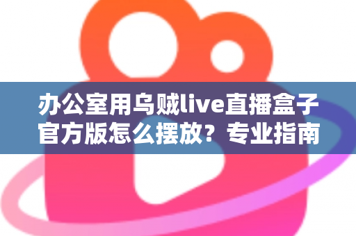 办公室用乌贼live直播盒子官方版怎么摆放?专业指南教你打造高效办公直播空间 办公室用乌贼live直播盒子官方版怎么摆放?专业指南教你打造高效办公直播空间