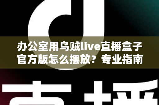 办公室用乌贼live直播盒子官方版怎么摆放?专业指南教你打造高效办公直播空间 办公室用乌贼live直播盒子官方版怎么摆放?专业指南教你打造高效办公直播空间