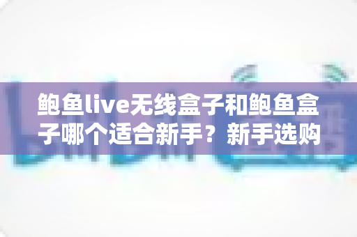 鲍鱼live无线盒子和鲍鱼盒子哪个适合新手？新手选购全攻略与深度对比