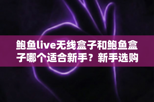 鲍鱼live无线盒子和鲍鱼盒子哪个适合新手？新手选购全攻略与深度对比