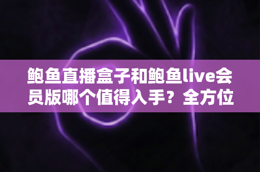 鲍鱼直播盒子和鲍鱼live会员版哪个值得入手?全方位对比分析助你做出明智选择 鲍鱼直播盒子和鲍鱼live会员版哪个值得入手?全方位对比分析助你做出明智选择