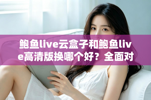 鲍鱼live云盒子和鲍鱼live高清版换哪个好？全面对比解析与选购建议