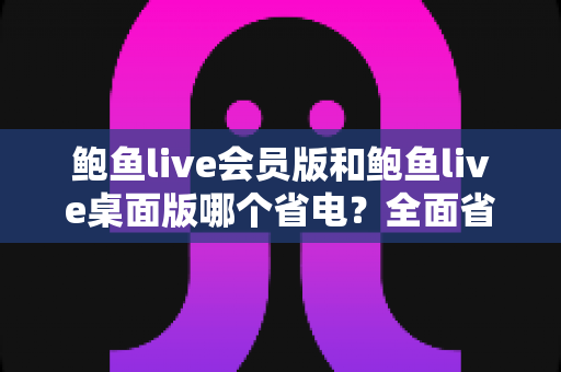 鲍鱼live会员版和鲍鱼live桌面版哪个省电?全面省电对比与选购指南 鲍鱼live会员版和鲍鱼live桌面版哪个省电?全面省电对比与选购指南