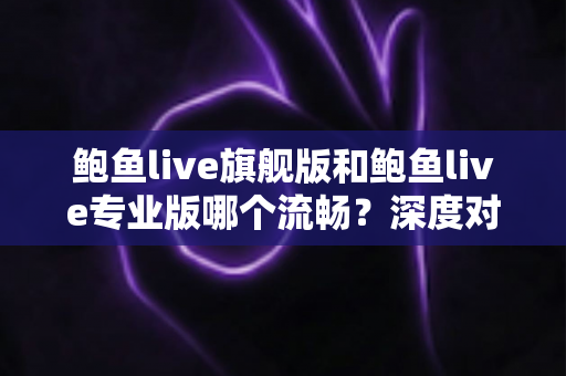 鲍鱼live旗舰版和鲍鱼live专业版哪个流畅？深度对比分析与实用选择指南