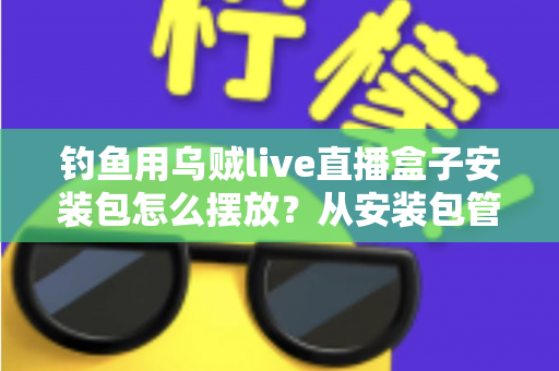 钓鱼用乌贼live直播盒子安装包怎么摆放？从安装包管理到设备布置的全流程实战指南