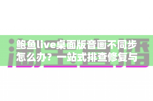 鲍鱼live桌面版音画不同步怎么办?一站式排查修复与优化全攻略 鲍鱼live桌面版音画不同步怎么办?一站式排查修复与优化全攻略