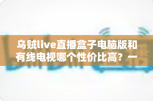 乌贼live直播盒子电脑版和有线电视哪个性价比高?一文读懂家庭观影最优方案 乌贼live直播盒子电脑版和有线电视哪个性价比高?一文读懂家庭观影最优方案