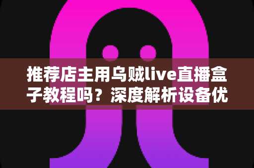推荐店主用乌贼live直播盒子教程吗？深度解析设备优势、上手流程与适用人群