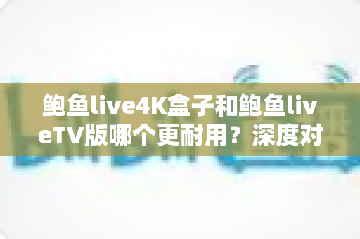 鲍鱼live4K盒子和鲍鱼liveTV版哪个更耐用？深度对比分析与选购实用指南