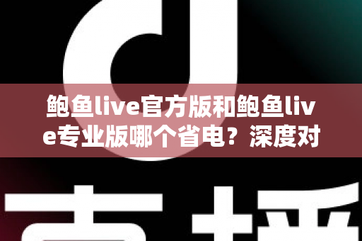 鲍鱼live官方版和鲍鱼live专业版哪个省电？深度对比分析与省电优化全攻略