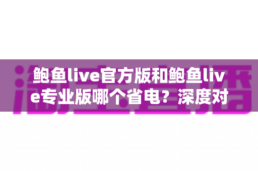 鲍鱼live官方版和鲍鱼live专业版哪个省电？深度对比分析与省电优化全攻略