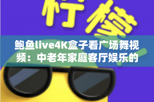 鲍鱼live4K盒子看广场舞视频:中老年家庭客厅娱乐的高清新体验 鲍鱼live4K盒子看广场舞视频:中老年家庭客厅娱乐的高清新体验