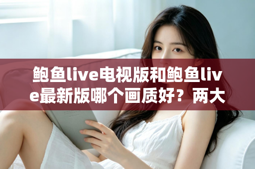 鲍鱼live电视版和鲍鱼live最新版哪个画质好?两大版本画质深度对比与选购指南 鲍鱼live电视版和鲍鱼live最新版哪个画质好?两大版本画质深度对比与选购指南