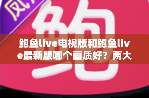鲍鱼live电视版和鲍鱼live最新版哪个画质好?两大版本画质深度对比与选购指南 鲍鱼live电视版和鲍鱼live最新版哪个画质好?两大版本画质深度对比与选购指南