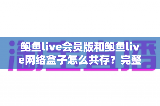 鲍鱼live会员版和鲍鱼live网络盒子怎么共存?完整安装方案与实用技巧详解 鲍鱼live会员版和鲍鱼live网络盒子怎么共存?完整安装方案与实用技巧详解