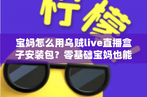 宝妈怎么用乌贼live直播盒子安装包？零基础宝妈也能快速上手的直播开播全攻略