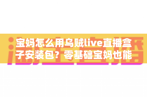 宝妈怎么用乌贼live直播盒子安装包？零基础宝妈也能快速上手的直播开播全攻略