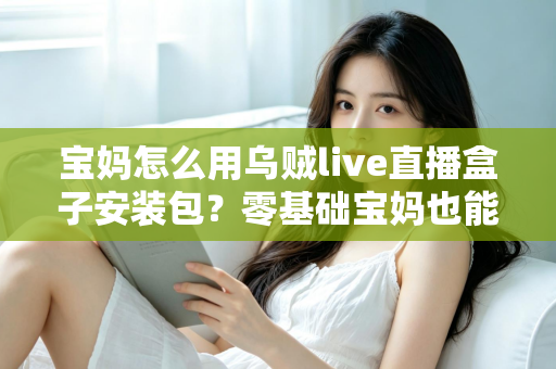 宝妈怎么用乌贼live直播盒子安装包？零基础宝妈也能快速上手的直播开播全攻略
