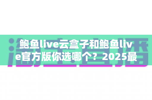 鲍鱼live云盒子和鲍鱼live官方版你选哪个？2025最全对比测评帮你轻松做决定