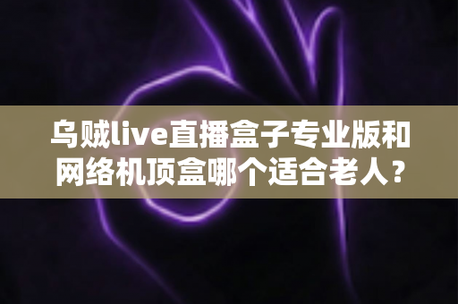 乌贼live直播盒子专业版和网络机顶盒哪个适合老人?孝心选购一文看懂 乌贼live直播盒子专业版和网络机顶盒哪个适合老人?孝心选购一文看懂