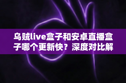 乌贼live盒子和安卓直播盒子哪个更新快？深度对比解析帮你选出更省心的直播伴侣